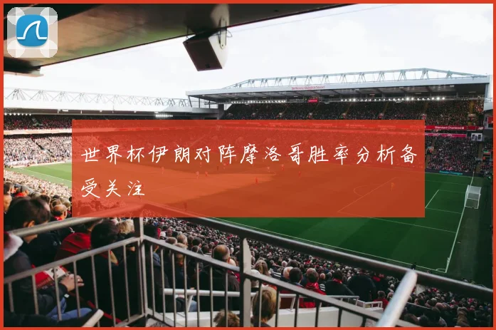 世界杯伊朗对阵摩洛哥胜率分析备受关注